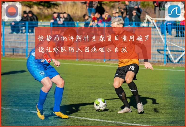 徐静雨批评阿特金森盲目重用施罗德让球队陷入困境难以自救