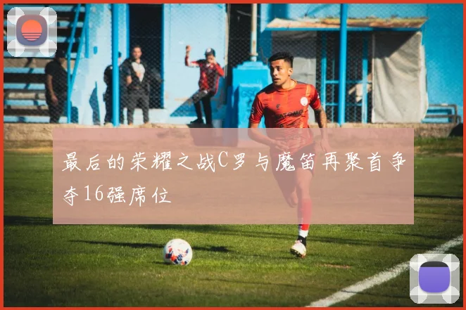 最后的荣耀之战C罗与魔笛再聚首争夺16强席位