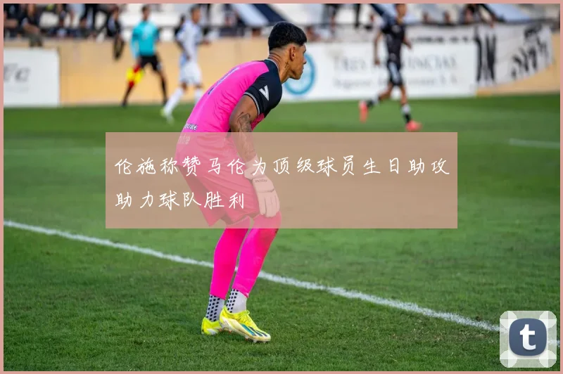 伦施称赞马伦为顶级球员生日助攻助力球队胜利