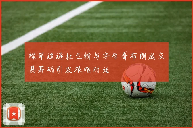 绿军追逐杜兰特与字母哥布朗成交易筹码引发艰难对话