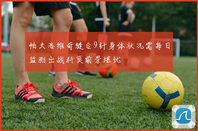帕夫洛维奇缝合9针身体状况需每日监测出战科莫前景堪忧