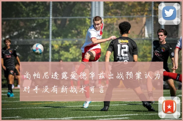 尚帕尼透露爱德华兹出战预案认为对手没有新战术可言