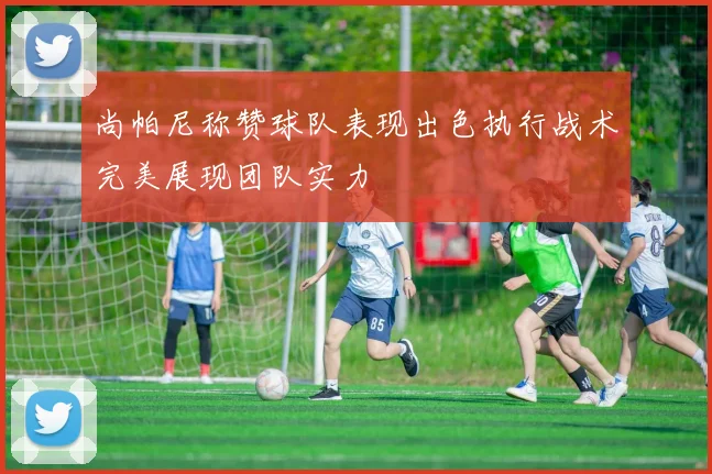 尚帕尼称赞球队表现出色执行战术完美展现团队实力