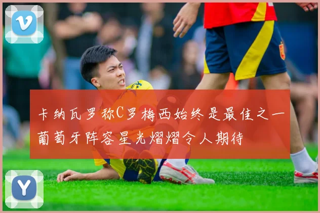 卡纳瓦罗称C罗梅西始终是最佳之一葡萄牙阵容星光熠熠令人期待