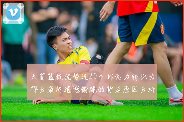 火箭篮板优势近20个却无力转化为得分最终遗憾输球的背后原因分析