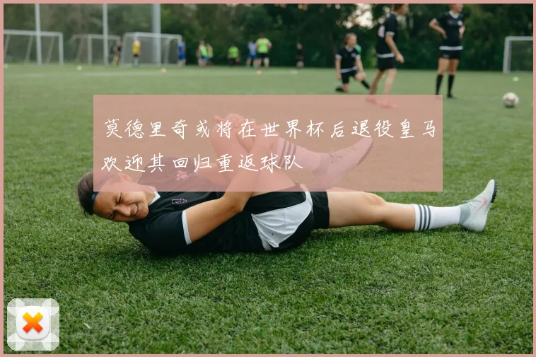 莫德里奇或将在世界杯后退役皇马欢迎其回归重返球队