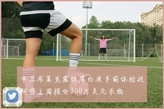 中卫布莱克蒙缺席白浪季前体检迈阿密上周报价300万美元求购