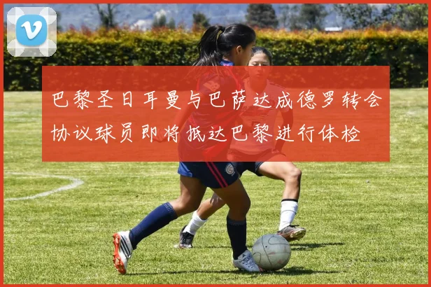 巴黎圣日耳曼与巴萨达成德罗转会协议球员即将抵达巴黎进行体检