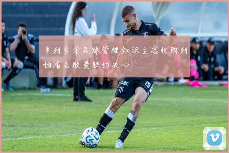 亨利自学足球管理知识立志收购利物浦击败曼联的决心