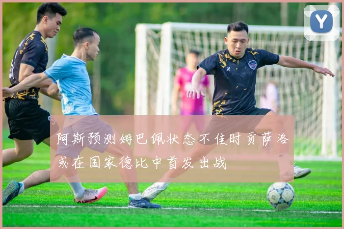 阿斯预测姆巴佩状态不佳时贡萨洛或在国家德比中首发出战