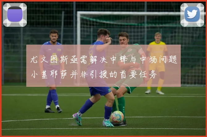 尤文图斯亟需解决中锋与中场问题小基耶萨并非引援的首要任务
